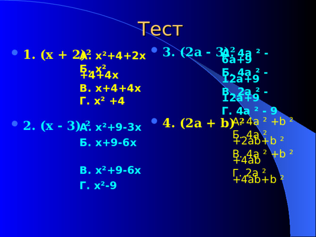 Тест 3. (2a - 3) ²     4. (2a + b) ²  1. (x + 2) ²    2 . (x - 3) ²  А. 4a ²  -  6a+9 Б. 4a ²  -  12a+9 В. 2a ²  -  12a + 9 Г. 4a ²  -  9 А. x ² +4+2x Б. x ² +4+4x В. x+4+4x Г. x ² +4 А. x ² +9-3x  Б. x+9-6x  В. x ² +9-6x  Г. x ² -9 А. 4a ²  +b ²  Б. 4a ²  +2ab+b ²  В. 4a ²  +b ²  +4ab Г. 2a ²  +4ab+b ² 