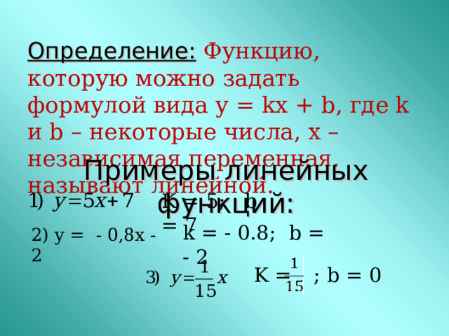 Определение:  Функцию, которую можно задать формулой вида у = kx + b , где k и b – некоторые числа, x – независимая переменная, называют линейной.       Примеры линейных функций: K = 5 ; b = 7 k = - 0.8 ; b = - 2 2) у = - 0,8х - 2 K = ; b = 0 