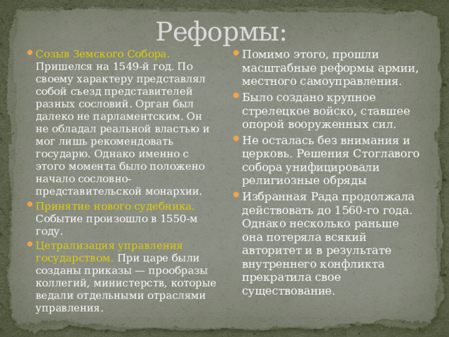 Реформы: Созыв Земского Собора. Пришелся на 1549-й год. По своему характеру представлял собой съезд представителей разных сословий. Орган был далеко не парламентским. Он не обладал реальной властью и мог лишь рекомендовать государю. Однако именно с этого момента было положено начало сословно-представительской монархии. Принятие нового судебника. Событие произошло в 1550-м году. Цетрализация управления государством. При царе были созданы приказы — прообразы коллегий, министерств, которые ведали отдельными отраслями управления. Помимо этого, прошли масштабные реформы армии, местного самоуправления. Было создано крупное стрелецкое войско, ставшее опорой вооруженных сил. Не осталась без внимания и церковь. Решения Стоглавого собора унифицировали религиозные обряды Избранная Рада продолжала действовать до 1560-го года. Однако несколько раньше она потеряла всякий авторитет и в результате внутреннего конфликта прекратила свое существование. 