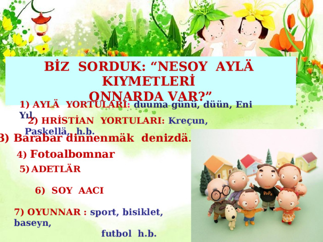 BİZ SORDUK: “NESOY AYLÄ KIYMETLERİ ONNARDA VAR?” 1) AYLÄ YORTULARI : duuma günü, düün, Eni Yıl,  2) HRİSTİAN YORTULARI:  Kre ҫ un, Paskell ӓ , h.b. 3) Barabar dinnenm ӓ k denizd ӓ . 4) Fotoalbomnar ADETLÄR    6) SOY AACI 7) OYUNNAR : sport, bisiklet, baseyn,   futbol  h.b. 