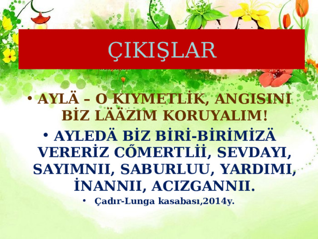 ÇIKIŞLAR AYLÄ – O KIYMETLİK, ANGISINI BİZ LÄÄZIM KORUYALIM! AYLEDÄ BİZ BİRİ-BİRİMİZÄ VERERİZ CŐMERTLİİ, SEVDAYI, SAYIMNII, SABURLUU, YARDIMI, İNANNII, ACIZGANNII. Çadır-Lunga kasabası,2014y. 