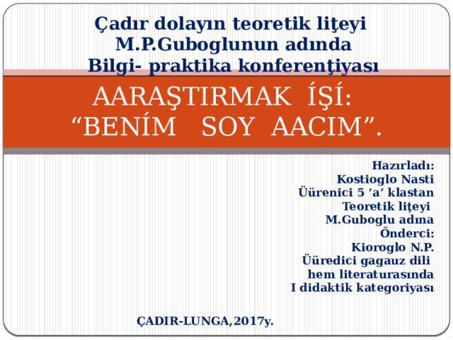 Çadır dolayın teoretik liţeyi M.P.Guboglunun adında  Bilgi- praktika konferenţiyası AARAŞTIRMAK ÍŞÍ:  “BENÍM SOY AACIM”. Hazırladı: Kostioglo Nasti Üürenici 5 ‘a’ klastan Teoretik liţeyi M.Guboglu adına Őnderci: Kioroglo N.P. Üüredici gagauz dili hem literaturasında I didaktik kategoriyası ÇADIR-LUNGA,2017y. 