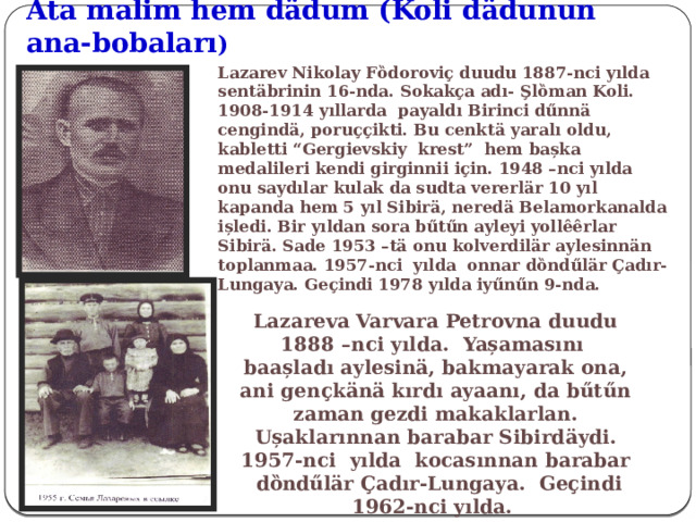 Ata malim hem dӓdum (Koli d ӓdunun ana-bobaları ) Lazarev Nikolay Fȍdoroviҫ duudu 1887-nci yılda sentӓbrinin 16-nda. Sokakҫa adı- Şlȍman Koli. 1908-1914 yıllarda payaldı Birinci dűnnӓ cengindӓ, poruҫҫikti. Bu cenktӓ yaralı oldu, kabletti “Gergievskiy krest” hem bașka medalileri kendi girginnii iҫin. 1948 –nci yılda onu saydılar kulak da sudta vererlӓr 10 yıl kapanda hem 5 yıl Sibirӓ, nered ӓ Belamorkanalda ișledi . Bir yıldan sora bűtűn ayleyi yollêêrlar Sibirӓ. Sade 1953 –tӓ onu kolverdilӓr aylesinnӓn toplanmaa. 1957-nci yılda onnar dȍndűlӓr Çadır-Lungaya. Geҫindi 1978 yılda iyűnűn 9-nda. Lazareva Varvara Petrovna duudu 1888 –nci yılda. Yașamasını baașladı aylesinӓ, bakmayarak ona, ani genҫkӓnӓ kırdı ayaanı, da bűtűn zaman gezdi makaklarlan. Ușaklarınnan barabar Sibird ӓy di. 1957-nci yılda kocasınnan barabar dȍndűlӓr Çadır-Lungaya. Geҫindi 1962-nci yılda. 