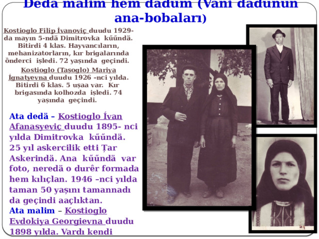 Dedӓ malim hem dӓdum (Vani d ӓdunun ana-bobaları ) Kostioglo Filip Ívanoviҫ duudu 1929-da mayın 5-ndӓ Dimitrovka kűűndӓ. Bitirdi 4 klas. Hayvancıların, mehanizatorların, kır brigalarında ȍnderci ișledi. 72 yașında geҫindi. Kostioglo (Tașoglo) Mariya Ígnatyevna duudu 1926 –nci yılda. Bitirdi 6 klas. 5 ușaa var. Kır brigasında kolhozda ișledi. 74 yașında geҫindi.   Ata dedӓ – Kostioglo Ívan Afanasyeviҫ duudu 1895- nci yılda Dimitrovka kűűndӓ. 25 yıl askercilik etti Țar Askerindӓ. Ana kűűndӓ var foto, neredӓ o durêr formada hem kılıҫlan. 1946 –nci yılda taman 50 yașını tamannadı da geҫindi aaҫlıktan. Ata malim – Kostioglo Evdokiya Georgievna duudu 1898 yılda. Vardı kendi toprakları. Kaldırdı ușaklarını yalnız. Pek Allaha inancı insandı. 82 yașında geҫindi. 