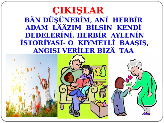 ÇIKIŞLAR BÄN DÜŞÜNERÍM, ANÍ HERBÍR ADAM LÄÄZIM BÍLSÍN KENDÍ DEDELERÍNÍ. HERBÍR AYLENÍN ÍSTORÍYASI- O KIYMETLÍ BAAŞIŞ, ANGISI VERÍLER BÍZÄ TAA DUUMAKTAN. 