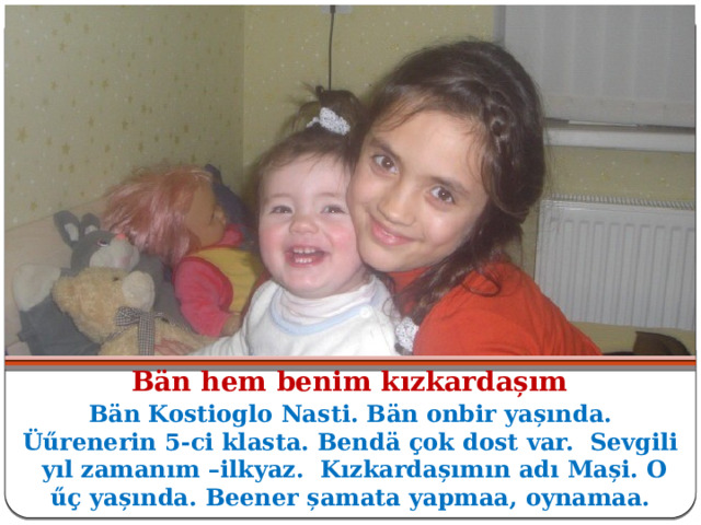 Bӓn hem benim kızkardașım Bӓn Kostioglo Nasti. Bӓn onbir yașında. Üűrenerin 5-ci klasta. Bendӓ ҫok dost var. Sevgili yıl zamanım –ilkyaz. Kızkardașımın adı Mași. O ű ҫ yașında. Beener șamata yapmaa, oynamaa. 