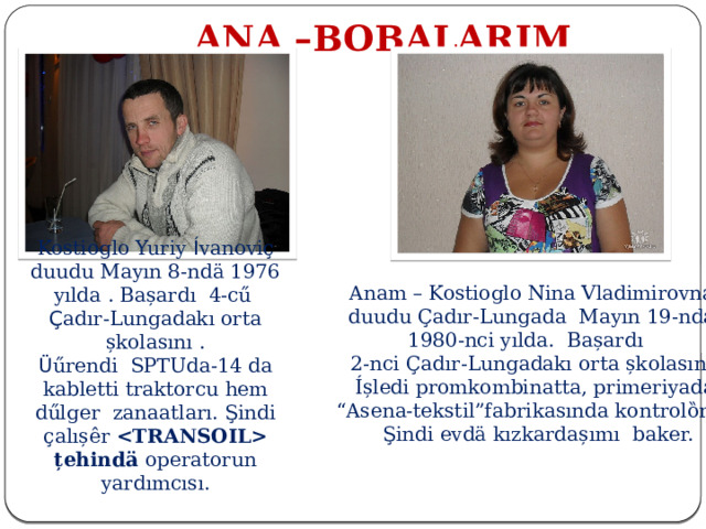  ANA –BOBALARIM Kostioglo Yuriy Í vanoviҫ duudu Mayın 8-ndӓ 1976 yılda . Bașardı 4-cű Ç adır-Lungadakı orta șkolasını . Ü űrendi SPTUda-14 da kabletti traktorcu hem dűlger zanaatları. Şindi ҫalıșêr  țehindӓ operatorun yardımcısı. Anam – Kostioglo Nina Vladimirovna duudu Çadır-Lungada Mayın 19-nda 1980-nci yılda. Bașardı 2-nci Çadır-Lungadakı orta șkolasını.  Íșledi promkombinatta, primeriyada, “ Asena-tekstil”fabrikasında kontrolȍrdu.  Şindi evdӓ kızkardașımı baker. 