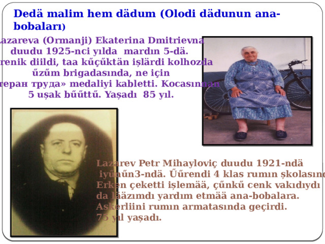 Dedӓ malim hem dӓdum (Olodi d ӓdunun ana-bobaları ) Lazareva (Ormanji) Ekaterina Dmitrievna duudu 1925-nci yılda mardın 5-dӓ. Űűrenik diildi, taa kűҫűktӓn ișlӓrdi kolhozda  űzűm brigadasında, ne iҫin «Ветеран труда» medaliyi kabletti. Kocasınnan 5 ușak bűűttű. Yașadı 85 yıl. Lazarev Petr Mihayloviҫ duudu 1921-ndӓ  iyűnűn3-ndӓ. Űűrendi 4 klas rumın șkolasında. Erken ҫeketti ișlemӓӓ, ҫűnkű cenk vakıdıydı da lӓӓzımdı yardım etmӓӓ ana-bobalara. Askerliini rumın armatasında geҫirdi. 75 yıl yașadı. 