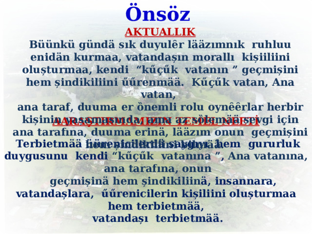          Önsöz      AARAŞTIRMAMIZIN TEMEL NEETİ  Terbietm ӓӓ üürenicilerd ӓ saygıyı hem gururluk duygusunu kendi “k ű ҫ ű k vatanına ” , Ana  vatanına, ana tarafına, onun  ge ҫ mișin ӓ hem șindikiliin ӓ, insannara, vatandașlara, űű renicilerin kișiliini olușturmaa hem terbietm ӓӓ ,  vatandașı terbietm ӓӓ .   AKTUALLIK Büünkü  gündä sık duyulȇr l ӓӓ zımnık  ruhluu enid ӓ n kurmaa, vatandașın morall ı kișiiliini olușturmaa, kendi “k ű ҫ ű k vatanın ” ge ҫ mișini hem șindikiliini űű renm ӓӓ . K ű ҫ ű k vatan, Ana vatan, ana taraf, duuma er ȍnemli rolu oynȇȇrlar herbir kișinin yașamasında, ama az sȍlem ӓӓ sevgi i ҫ in ana tarafına, duuma erin ӓ , l ӓӓ zım onun ge ҫ mișini hem șindikiliini bilm ӓӓ . 2 