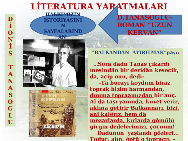 LİTERATURA YARATMALARI D.TANASOGLU- ROMAN “UZUN KERVAN” HALKIMIZIN İSTORİYASININ SAYFALARINDAN D İ ON İ S  TANASOGLU  “ BALKANDAN  AYIRILMAK”payı :  … Sora d ӓ du Tanas ҫ ıkardı meșind ӓ n bir derid ӓ n kesecik, da, a ҫ ip onu, dedi:  -T ӓ burayı koydum biraz toprak bizim  harmandan, duuma topraamızdan bir au ҫ . Al da tașı yanında, kuvet verir, aklına getirir  Balkannarı, bizi, ani kalȇrız, hem d ӓ mezarlarda, kırlarda gȍm űlű girgin  dedelerimizi , ҫ ocuum!  D ӓ dunun yașlandı gȍzleri … Todur, alıp, ȍpt ű o topracıı: -Emin ederim, d ӓ du, sana hem duuma  erlerimiz ӓ !  -E, A llaa yardım etsin, ҫ ocuum! … 11 