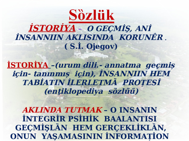      İSTORİYA  – O  GEÇMİŞ, ANİ İNSANNIIN AKLISINDA KORUNÊR . ( S.İ. Ojegov)  İSTORİYA  –(urum dili.- annatma ge ҫ miș i ҫ in- tanınmıș i ҫ in), İNSANNIIN HEM TABİATIN İLERLETMȀ  PROȚESİ (enţiklopediya sȍzl ű ű)  AKLINDA TUTMAK  – O INSANIN  İNTEGRİR PSİHİK  BAALANTISI GEÇMİŞLȀN  HEM GERÇEKLİKLȀN, ONUN  YAŞAMASININ İNFORMAȚİON FONDU.  6 