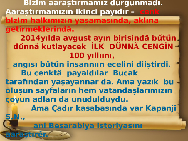 Bizim aaraștırmamız durgunmadı. Aaraștırmamızın ikinci payıdır – cenk bizim halkımızın yașamasında, aklına getirmeklerindӓ.  2014yılda avgust ayın birisindӓ bűtűn dűnnӓ kutlayacek İLK DÜNN Ӓ CENGİN 100 yıllıını,  angısı bűtűn insannıın ecelini diiștirdi.  Bu cenktӓ payaldılar Bucak tarafından yașayannar da. Ama yazık bu olușun sayfaların hem vatandașlarımızın ҫoyun adları da unudulduydu.  Ama Çadır kasabasında var Kapanji S.N.,  ani Besarabiya istoriyasını aaraștırȇr. 