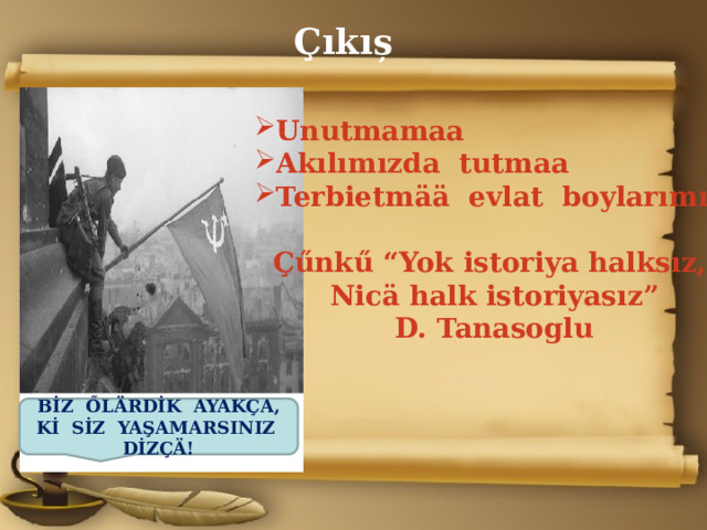 Çıkıș Unutmamaa Akılımızda tutmaa Terbietm ӓӓ evlat boylarımızı  Çűnkű “Yok istoriya halksız, Nic ӓ halk istoriyasız” D. Tanasoglu  BİZ ŐLÄRDİK AYAKÇA, Kİ SİZ YAŞAMARSINIZ DİZÇÄ! 