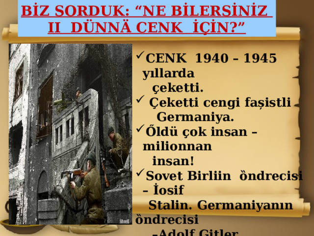 BİZ SORDUK: “NE BİLERSİNİZ II DÜNNÄ CENK İÇİN?” CENK 1940 – 1945 yıllarda  ҫeketti.   Çeketti cengi fa șistli  Germaniya. Őldü ҫok insan –milionnan  insan! Sovet Birliin ȍndrecisi – İosif  Stalin. Germaniyanın ȍndrecisi – Adolf Gitler. Sovet Birlii üstüledi bu cenkt ӓ.  