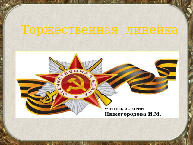  Торжественная линейка к Дню Победы УЧИТЕЛЬ ИСТОРИИ Нижегородова И.М. 