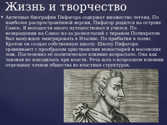 Жизнь и творчество Античные биографии Пифагора содержат множество легенд. По наиболее распространённой версии, Пифагор родился на острове Самос. В молодости много путешествовал и учился. По возвращении на Самос из-за разногласий с тираном Поликратом был вынужден эмигрировать в Италию. По прибытии в полис Кротон он создал собственную школу. Школу Пифагора сравнивают с прообразом христианских монастырей и масонских лож. Постепенно её политическое влияние возрастало. Она как таковая не находилась при власти. Речь шла о возросшем влиянии отдельных членов общества во властных структурах. 