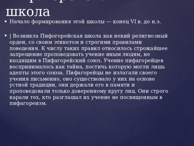 Пифагорейская школа Начало формирования этой школы — конец VI в. до н.э. | Возникла Пифогорейская школа как некий религиозный орден, со своим этикетом и строгими правилами поведения. К числу таких правил относилось строжайшее запрещение проповедовать учение иным людям, не входящим в Пифагорейский союз. Учение пифагорейцев воспринималось как тайна, постичь которую могли лишь адепты этого союза. Пифагорейцы не излагали своего учения письменно, оно существовало у них на основе устной традиции, они держали его в памяти и проповедовали только доверенному кругу лиц. Они строго карали тех, кто разглашал их учение не посвященным в пифагореизм. 