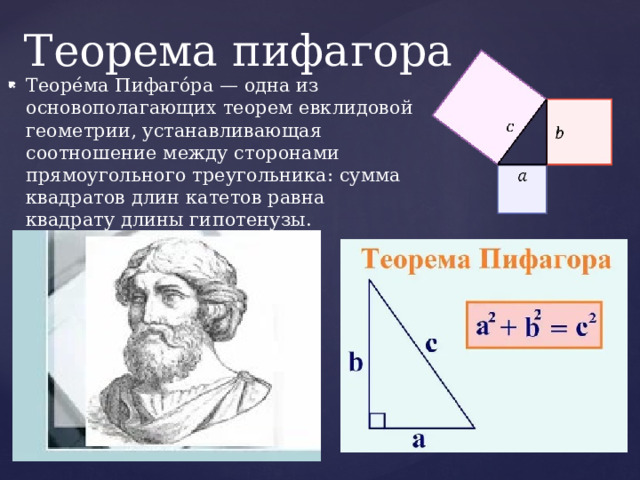 Теорема пифагора Теоре́ма Пифаго́ра — одна из основополагающих теорем евклидовой геометрии, устанавливающая соотношение между сторонами прямоугольного треугольника: сумма квадратов длин катетов равна квадрату длины гипотенузы. 