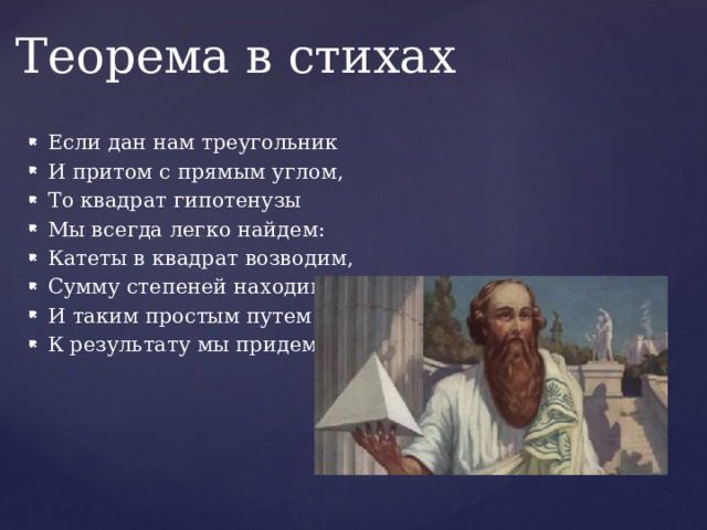 Теорема в стихах Если дан нам треугольник И притом с прямым углом, То квадрат гипотенузы Мы всегда легко найдем: Катеты в квадрат возводим, Сумму степеней находим И таким простым путем К результату мы придем. 