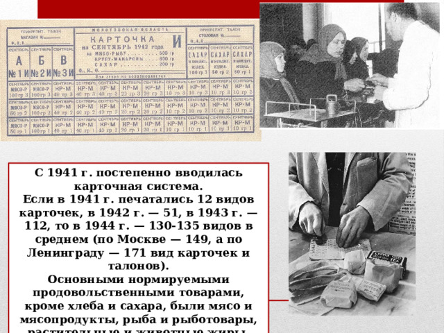 С 1941 г. постепенно вводилась карточная система. Если в 1941 г. печатались 12 видов карточек, в 1942 г. — 51, в 1943 г. — 112, то в 1944 г. — 130-135 видов в среднем (по Москве — 149, а по Ленинграду — 171 вид карточек и талонов). Основными нормируемыми продовольственными товарами, кроме хлеба и сахара, были мясо и мясопродукты, рыба и рыботовары, растительные и животные жиры, крупа и макаронные изделия. 