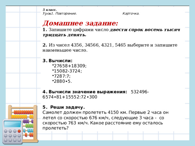 5 класс. Урок1. Повторение. Карточка.  Домашнее задание: 1. Запишите цифрами число двести сорок восемь тысяч тридцать девять. 2. Из чисел 4356, 34566, 4321, 5465 выберите и запишите наименьшее число.  3. Вычисли: 27658+18309;                                                                 15082-3724; 7287:7; 2880 ∙ 5. 27658+18309;                                                                 15082-3724; 7287:7; 2880 ∙ 5.  4. Вычисли значение выражения:   532496-6574 ∙ 81+15552:72 ∙ 300  5. Реши задачу. Самолет должен пролететь 4150 км. Первые 2 часа он летел со скоростью 676 км/ч, следующие 3 часа -  со скоростью 763 км/ч. Какое расстояние ему осталось пролететь? 