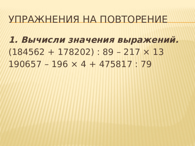 Упражнения на повторение 1. Вычисли значения выражений. (184562 + 178202) : 89 – 217 × 13 190657 – 196 × 4 + 475817 : 79 