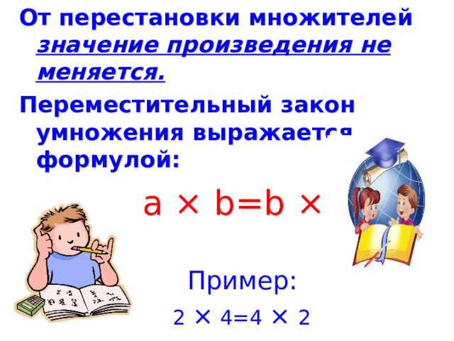 От перестановки множителей значение произведения не меняется. Переместительный закон умножения выражается формулой :  a × b=b × a  Пример :  2 × 4=4 ×  2 