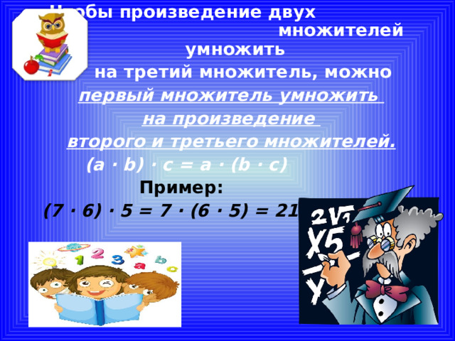  Чтобы произведение двух множителей умножить  на третий множитель, можно первый множитель умножить на произведение второго и третьего множителей.  (a ∙ b) ∙ c = a ∙ (b ∙ c)  Пример:  (7 ∙ 6) ∙ 5 = 7 ∙ (6 ∙ 5) = 210  