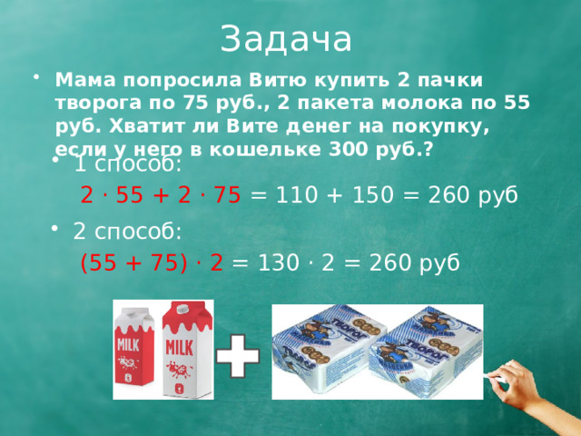 Задача Мама попросила Витю купить 2 пачки творога по 75 руб., 2 пакета молока по 55 руб. Хватит ли Вите денег на покупку, если у него в кошельке 300 руб.? 1 способ:  2 · 55 + 2 · 75 = 110 + 150 = 260 руб 2 способ:  (55 + 75) · 2 = 130 · 2 = 260 руб  
