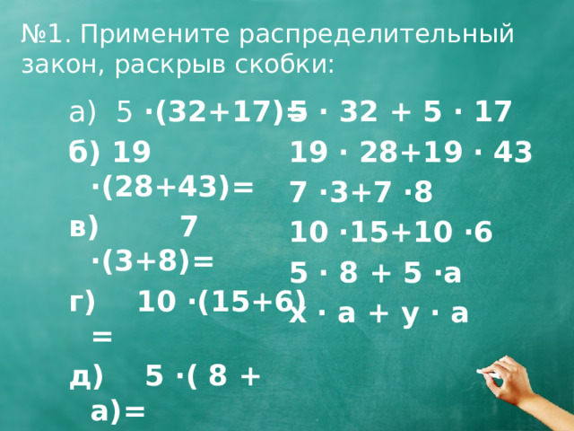 № 1. Примените распределительный закон, раскрыв скобки: 5 · 32 + 5 · 17 а) 5 ·(32+17)= 19 · 28+19 · 43 б) 19 ·(28+43)= 7 ·3+7 ·8 в) 7 ·(3+8)= 10 ·15+10 ·6 г) 10 ·(15+6) = 5 · 8 + 5 ·a д) 5 ·( 8 + a)= x · a + y · a е) (x + y) · a = 