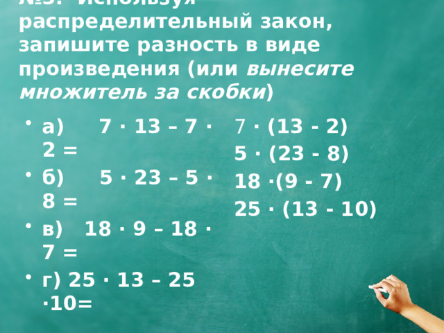 № 3. Используя распределительный закон, запишите разность в виде произведения (или вынесите множитель за скобки ) 7 · (13 - 2) а) 7 · 13 – 7 · 2 = б) 5 · 23 – 5 · 8 = в) 18 · 9 – 18 · 7 = г) 25 · 13 – 25 ·10= 5  · (23 - 8) 18 ·(9 - 7)  25 · (13 - 10) 