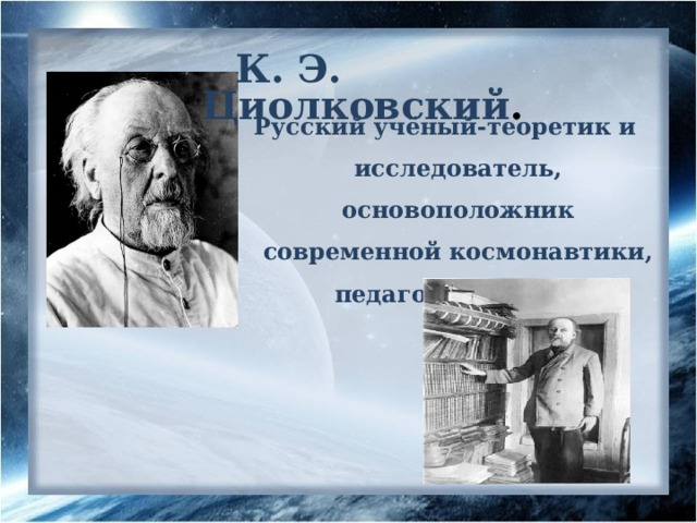 К. Э. Циолковский .  Русский учёный-теоретик и исследователь, основоположник современной космонавтики, педагог, писатель 