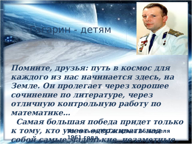 Гагарин - детям Помните, друзья: путь в космос для каждого из нас начинается здесь, на Земле. Он пролегает через хорошее сочинение по литературе, через отличную контрольную работу по математике…  Самая большая победа придет только к тому, кто умеет одерживать над собой самые маленькие, незаметные для других победы.» Из письма Ю.Гагарина 26 апреля 1961 года 