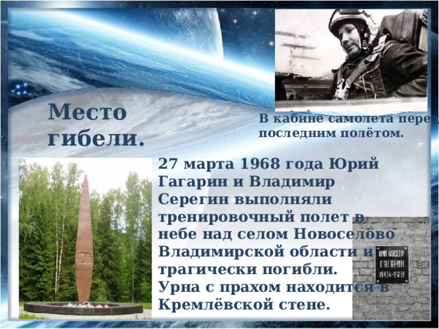 Место гибели. В кабине самолета перед последним полётом . 27 марта 1968 года Юрий Гагарин и Владимир Серегин выполняли тренировочный полет в небе над селом Новоселово Владимирской области и трагически погибли. Урна с прахом находится в Кремлёвской стене. 