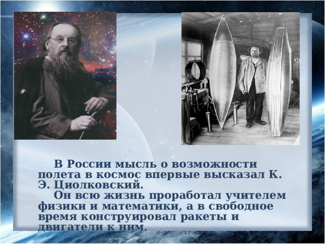 В России мысль о возможности полета в космос впервые высказал К. Э. Циолковский. Он всю жизнь проработал учителем физики и математики, а в свободное время конструировал ракеты и двигатели к ним . 3 