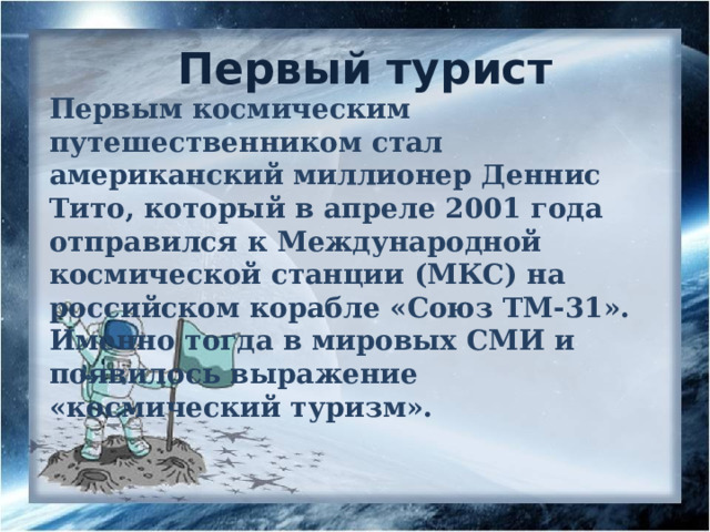 Первый турист Первым космическим путешественником стал американский миллионер Деннис Тито, который в апреле 2001 года отправился к Международной космической станции (МКС) на российском корабле «Союз ТМ-31». Именно тогда в мировых СМИ и появилось выражение «космический туризм». 