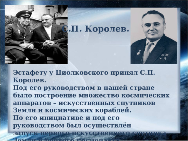 С.П. Королев. Эстафету у Циолковского принял С.П. Королев. Под его руководством в нашей стране было построение множество космических аппаратов – искусственных спутников Земли и космических кораблей. По его инициативе и под его руководством был осуществлён запуск первого искусственного спутника Земли и первого космонавта планеты Юрия Гагарина. 