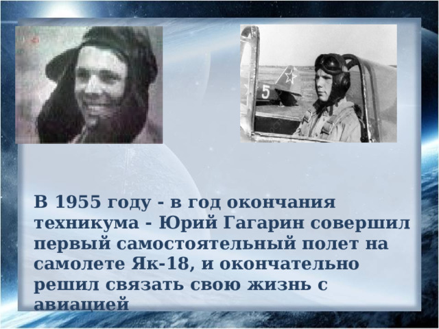 В 1955 году - в год окончания техникума - Юрий Гагарин совершил первый самостоятельный полет на самолете Як-18, и окончательно решил связать свою жизнь с авиацией 