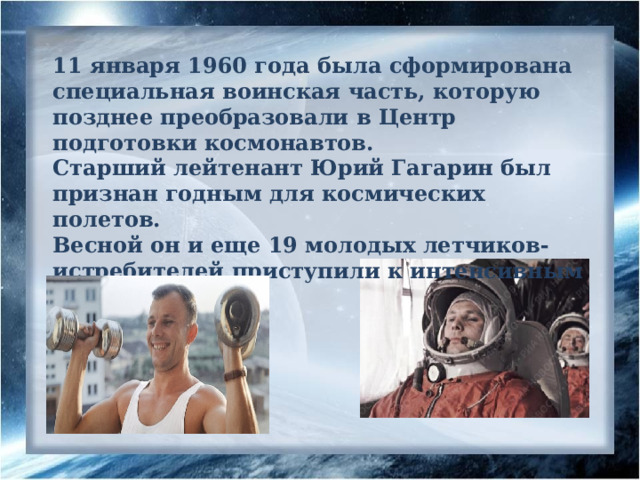 11 января 1960 года была сформирована специальная воинская часть, которую позднее преобразовали в Центр подготовки космонавтов. Старший лейтенант Юрий Гагарин был признан годным для космических полетов. Весной он и еще 19 молодых летчиков-истребителей приступили к интенсивным тренировкам. 