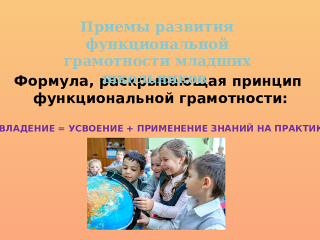 Приемы развития функциональной грамотности младших школьников Формула, раскрывающая принцип функциональной грамотности: «ОВЛАДЕНИЕ = УСВОЕНИЕ + ПРИМЕНЕНИЕ ЗНАНИЙ НА ПРАКТИКЕ» 