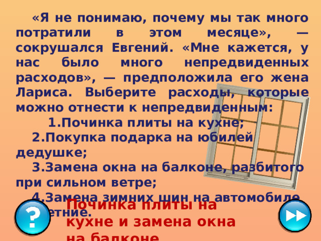  «Я не понимаю, почему мы так много потратили в этом месяце», — сокрушался Евгений. «Мне кажется, у нас было много непредвиденных расходов», — предположила его жена Лариса. Выберите расходы, которые можно отнести к непредвиденным:   1.Починка плиты на кухне;   2.Покупка подарка на юбилей дедушке;   3.Замена окна на балконе, разбитого при сильном ветре;  4.Замена зимних шин на автомобиле на летние. Починка плиты на кухне и замена окна на балконе 