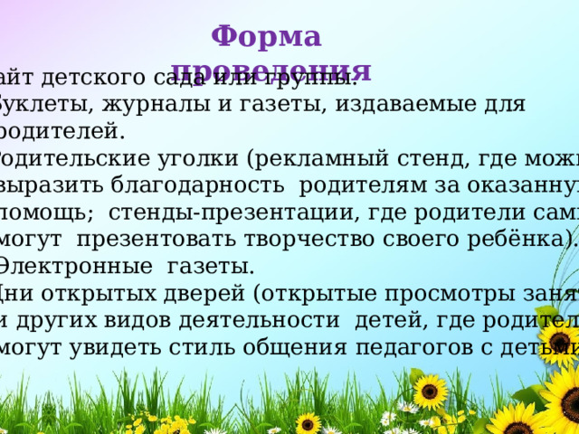 Форма проведения  Сайт детского сада или группы.  Буклеты, журналы и газеты, издаваемые для  родителей.  Родительские уголки (рекламный стенд, где можно  выразить благодарность родителям за оказанную  помощь; стенды-презентации, где родители сами  могут презентовать творчество своего ребёнка).  Электронные газеты.  Дни открытых дверей (открытые просмотры занятий  и других видов деятельности детей, где родители  могут увидеть стиль общения педагогов с детьми). 