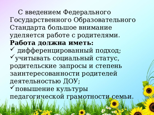  С введением Федерального Государственного Образовательного Стандарта большое внимание уделяется работе с родителями. Работа должна иметь:  дифференцированный подход; учитывать социальный статус, родительские запросы и степень заинтересованности родителей деятельностью ДОУ; повышение культуры педагогической грамотности семьи. 