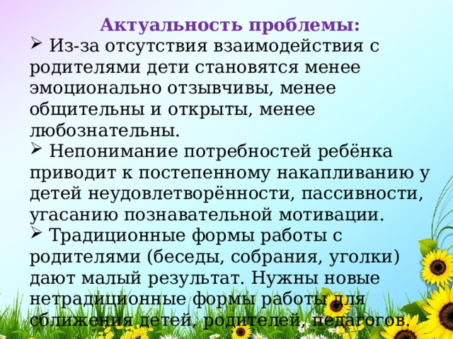 Актуальность проблемы:  Из-за отсутствия взаимодействия с родителями дети становятся менее эмоционально отзывчивы, менее общительны и открыты, менее любознательны.  Непонимание потребностей ребёнка приводит к постепенному накапливанию у детей неудовлетворённости, пассивности, угасанию познавательной мотивации.  Традиционные формы работы с родителями (беседы, собрания, уголки) дают малый результат. Нужны новые нетрадиционные формы работы для сближения детей, родителей, педагогов. 