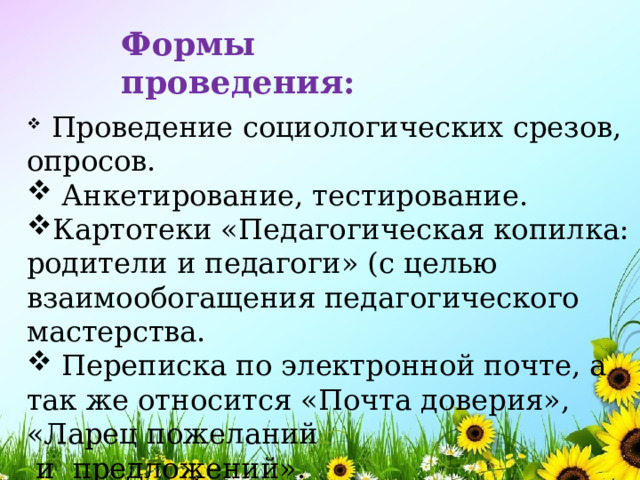 Формы проведения:  Проведение социологических срезов, опросов.  Анкетирование, тестирование. Картотеки «Педагогическая копилка: родители и педагоги» (с целью взаимообогащения педагогического мастерства.  Переписка по электронной почте, а так же относится «Почта доверия», «Ларец пожеланий  и предложений». 