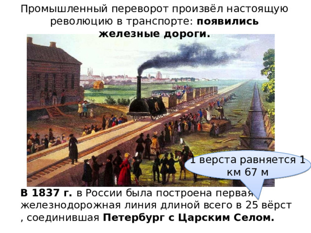Промышленный переворот произвёл настоящую революцию в транспорте: появились железные дороги.   1 верста равняется 1 км 67 м В 1837 г. в России была построена первая железнодорожная линия длиной всего в 25 вёрст , соединившая Петербург с Царским Селом. 