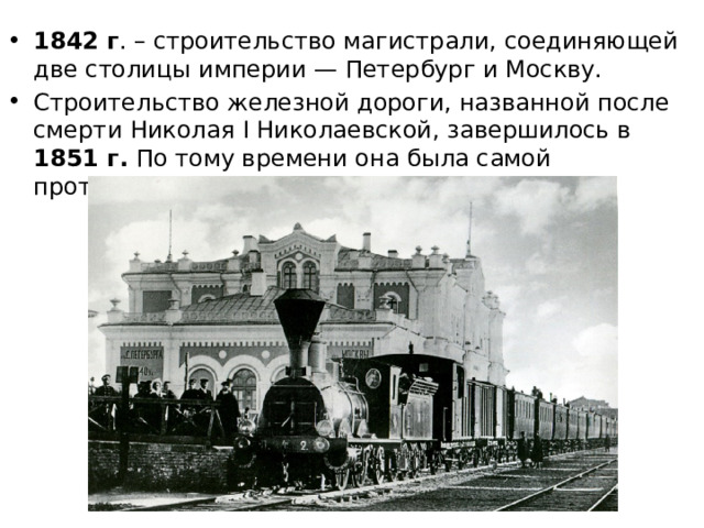 1842 г . – строительство магистрали, соединяющей две столицы империи — Петербург и Москву. Строительство железной дороги, названной после смерти Николая I Николаевской, завершилось в 1851 г. По тому времени она была самой протяжённой магистралью в мире — 645 км. 