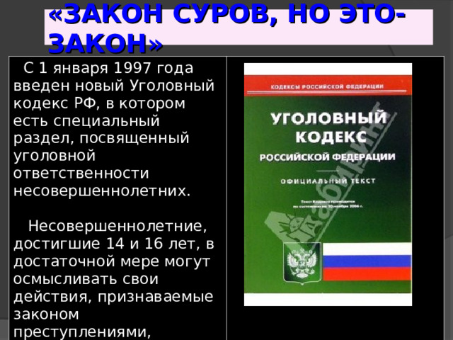 «ЗАКОН СУРОВ, НО ЭТО-ЗАКОН»  С 1 января 1997 года введен новый Уголовный кодекс РФ, в котором есть специальный раздел, посвященный уголовной ответственности несовершеннолетних.   Несовершеннолетние, достигшие 14 и 16 лет, в достаточной мере могут осмысливать свои действия, признаваемые законом преступлениями, осознавать их общественную опасность. 