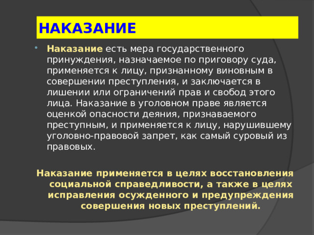 НАКАЗАНИЕ Наказание  есть мера государственного принуждения, назначаемое по приговору суда, применяется к лицу, признанному виновным в совершении преступления, и заключается в лишении или ограничений прав и свобод этого лица. Наказание в уголовном праве является оценкой опасности деяния, признаваемого преступным, и применяется к лицу, нарушившему уголовно-правовой запрет, как самый суровый из правовых.  Наказание применяется в целях восстановления социальной справедливости, а также в целях исправления осужденного и предупреждения совершения новых преступлений.  