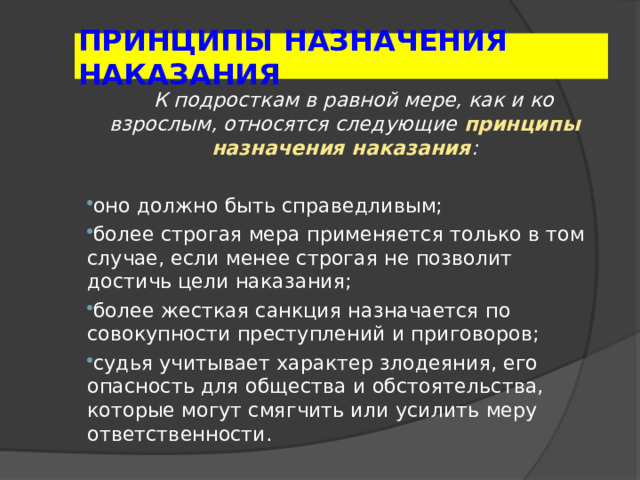 ПРИНЦИПЫ НАЗНАЧЕНИЯ НАКАЗАНИЯ  К подросткам в равной мере, как и ко взрослым, относятся следующие принципы назначения наказания :  оно должно быть справедливым; более строгая мера применяется только в том случае, если менее строгая не позволит достичь цели наказания; более жесткая санкция назначается по совокупности преступлений и приговоров; судья учитывает характер злодеяния, его опасность для общества и обстоятельства, которые могут смягчить или усилить меру ответственности.  